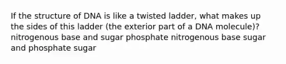 If the structure of DNA is like a twisted ladder, what makes up the sides of this ladder (the exterior part of a DNA molecule)? nitrogenous base and sugar phosphate nitrogenous base sugar and phosphate sugar