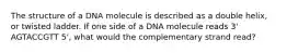 The structure of a DNA molecule is described as a double helix, or twisted ladder. If one side of a DNA molecule reads 3' AGTACCGTT 5', what would the complementary strand read?