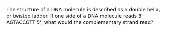 The structure of a DNA molecule is described as a double helix, or twisted ladder. If one side of a DNA molecule reads 3' AGTACCGTT 5', what would the complementary strand read?