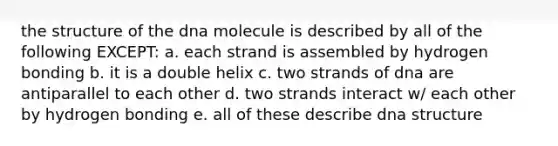 the structure of the dna molecule is described by all of the following EXCEPT: a. each strand is assembled by hydrogen bonding b. it is a double helix c. two strands of dna are antiparallel to each other d. two strands interact w/ each other by hydrogen bonding e. all of these describe <a href='https://www.questionai.com/knowledge/kWBpxS6BsR-dna-structure' class='anchor-knowledge'>dna structure</a>