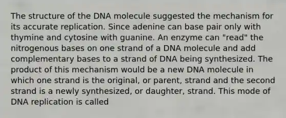 The structure of the DNA molecule suggested the mechanism for its accurate replication. Since adenine can base pair only with thymine and cytosine with guanine. An enzyme can "read" the nitrogenous bases on one strand of a DNA molecule and add complementary bases to a strand of DNA being synthesized. The product of this mechanism would be a new DNA molecule in which one strand is the original, or parent, strand and the second strand is a newly synthesized, or daughter, strand. This mode of DNA replication is called