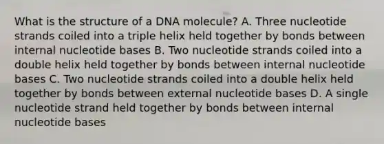 What is the structure of a DNA molecule? A. Three nucleotide strands coiled into a triple helix held together by bonds between internal nucleotide bases B. Two nucleotide strands coiled into a double helix held together by bonds between internal nucleotide bases C. Two nucleotide strands coiled into a double helix held together by bonds between external nucleotide bases D. A single nucleotide strand held together by bonds between internal nucleotide bases