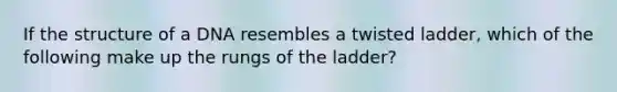 If the structure of a DNA resembles a twisted ladder, which of the following make up the rungs of the ladder?