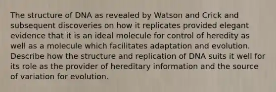 The structure of DNA as revealed by Watson and Crick and subsequent discoveries on how it replicates provided elegant evidence that it is an ideal molecule for control of heredity as well as a molecule which facilitates adaptation and evolution. Describe how the structure and replication of DNA suits it well for its role as the provider of hereditary information and the source of variation for evolution.