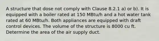 A structure that dose not comply with Clause 8.2.1 a) or b). It is equipped with a boiler rated at 150 MBtu/h and a hot water tank rated at 60 MBtu/h. Both appliances are equipped with draft control devices. The volume of the structure is 8000 cu ft. Determine the area of the air supply duct.