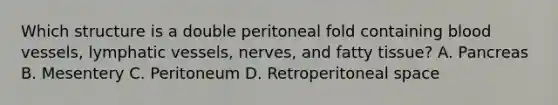 Which structure is a double peritoneal fold containing blood​ vessels, lymphatic​ vessels, nerves, and fatty​ tissue? A. Pancreas B. Mesentery C. Peritoneum D. Retroperitoneal space