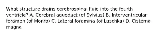 What structure drains cerebrospinal fluid into the fourth ventricle? A. Cerebral aqueduct (of Sylvius) B. Interventricular foramen (of Monro) C. Lateral foramina (of Luschka) D. Cisterna magna