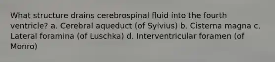 What structure drains cerebrospinal fluid into the fourth ventricle? a. Cerebral aqueduct (of Sylvius) b. Cisterna magna c. Lateral foramina (of Luschka) d. Interventricular foramen (of Monro)