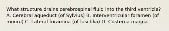 What structure drains cerebrospinal fluid into the third ventricle? A. Cerebral aqueduct (of Sylvius) B. Interventricular foramen (of monro) C. Lateral foramina (of luschka) D. Custerna magna