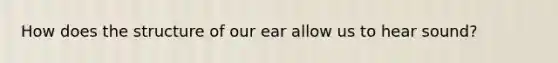 How does the structure of our ear allow us to hear sound?