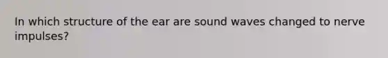 In which structure of the ear are sound waves changed to nerve impulses?