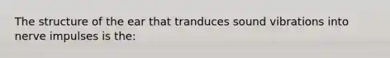 The structure of the ear that tranduces sound vibrations into nerve impulses is the: