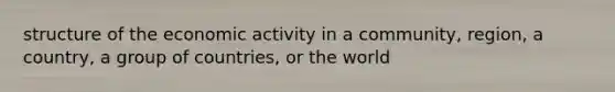 structure of the economic activity in a community, region, a country, a group of countries, or the world