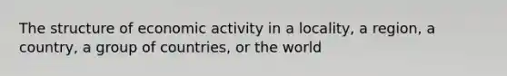 The structure of economic activity in a locality, a region, a country, a group of countries, or the world