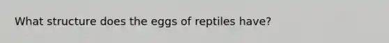 What structure does the eggs of reptiles have?