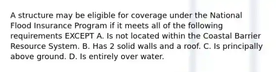 A structure may be eligible for coverage under the National Flood Insurance Program if it meets all of the following requirements EXCEPT A. Is not located within the Coastal Barrier Resource System. B. Has 2 solid walls and a roof. C. Is principally above ground. D. Is entirely over water.