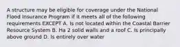 A structure may be eligible for coverage under the National Flood Insurance Program if it meets all of the following requirements EXCEPT A. Is not located within the Coastal Barrier Resource System B. Ha 2 solid walls and a roof C. Is principally above ground D. Is entirely over water