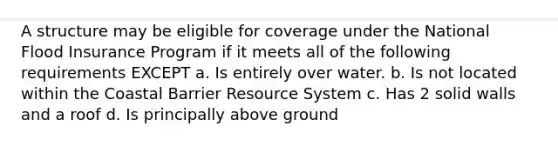 A structure may be eligible for coverage under the National Flood Insurance Program if it meets all of the following requirements EXCEPT a. Is entirely over water. b. Is not located within the Coastal Barrier Resource System c. Has 2 solid walls and a roof d. Is principally above ground