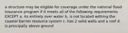 a structure may be eligible for coverage under the national flood insurance program if it meets all of the following requirements EXCEPT a. its entirely over water b. is not located withing the coastal barrier resource system c. has 2 solid walls and a roof d. is principally above ground