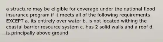 a structure may be eligible for coverage under the national flood insurance program if it meets all of the following requirements EXCEPT a. its entirely over water b. is not located withing the coastal barrier resource system c. has 2 solid walls and a roof d. is principally above ground