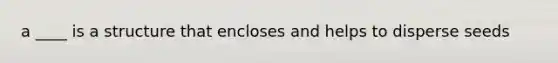 a ____ is a structure that encloses and helps to disperse seeds