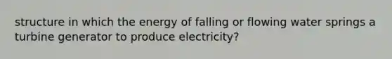 structure in which the energy of falling or flowing water springs a turbine generator to produce electricity?