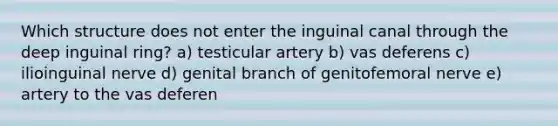 Which structure does not enter the inguinal canal through the deep inguinal ring? a) testicular artery b) vas deferens c) ilioinguinal nerve d) genital branch of genitofemoral nerve e) artery to the vas deferen