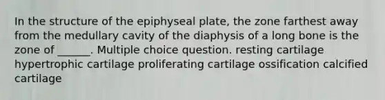 In the structure of the epiphyseal plate, the zone farthest away from the medullary cavity of the diaphysis of a long bone is the zone of ______. Multiple choice question. resting cartilage hypertrophic cartilage proliferating cartilage ossification calcified cartilage