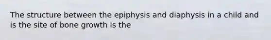 The structure between the epiphysis and diaphysis in a child and is the site of bone growth is the