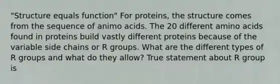 "Structure equals function" For proteins, the structure comes from the sequence of animo acids. The 20 different amino acids found in proteins build vastly different proteins because of the variable side chains or R groups. What are the different types of R groups and what do they allow? True statement about R group is