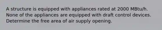 A structure is equipped with appliances rated at 2000 MBtu/h. None of the appliances are equipped with draft control devices. Determine the free area of air supply opening.