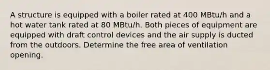 A structure is equipped with a boiler rated at 400 MBtu/h and a hot water tank rated at 80 MBtu/h. Both pieces of equipment are equipped with draft control devices and the air supply is ducted from the outdoors. Determine the free area of ventilation opening.