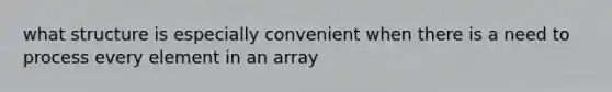 what structure is especially convenient when there is a need to process every element in an array