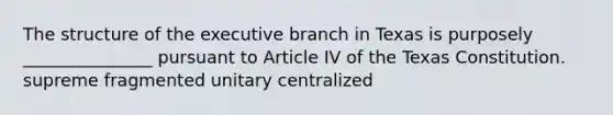 The structure of the executive branch in Texas is purposely _______________ pursuant to Article IV of the Texas Constitution. supreme fragmented unitary centralized