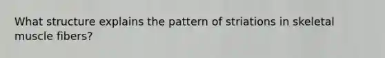 What structure explains the pattern of striations in skeletal muscle fibers?
