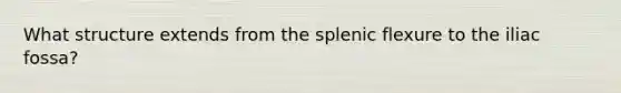 What structure extends from the splenic flexure to the iliac fossa?