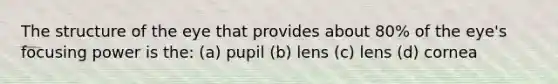 The structure of the eye that provides about 80% of the eye's focusing power is the: (a) pupil (b) lens (c) lens (d) cornea