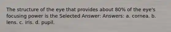 The structure of the eye that provides about 80% of the eye's focusing power is the Selected Answer: Answers: a. cornea. b. lens. c. iris. d. pupil.