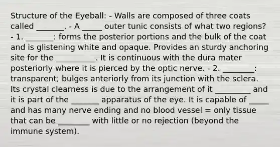 Structure of the Eyeball: - Walls are composed of three coats called _______. - A _____ outer tunic consists of what two regions? - 1. _______: forms the posterior portions and the bulk of the coat and is glistening white and opaque. Provides an sturdy anchoring site for the __________. It is continuous with the dura mater posteriorly where it is pierced by the optic nerve. - 2. ________: transparent; bulges anteriorly from its junction with the sclera. Its crystal clearness is due to the arrangement of it _________ and it is part of the _______ apparatus of the eye. It is capable of _____ and has many nerve ending and no blood vessel = only tissue that can be ________ with little or no rejection (beyond the immune system).