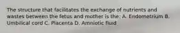 The structure that facilitates the exchange of nutrients and wastes between the fetus and mother is the: A. Endometrium B. Umbilical cord C. Placenta D. Amniotic fluid