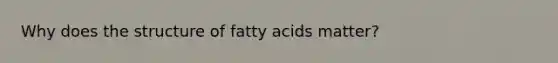 Why does the structure of fatty acids matter?