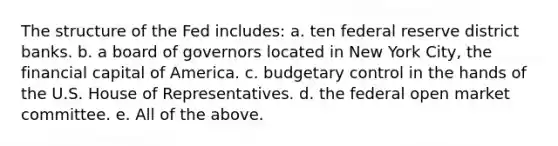 The structure of the Fed includes: a. ten federal reserve district banks. b. a board of governors located in New York City, the financial capital of America. c. budgetary control in the hands of the U.S. House of Representatives. d. the federal open market committee. e. All of the above.