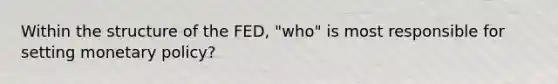 Within the structure of the FED, "who" is most responsible for setting monetary policy?