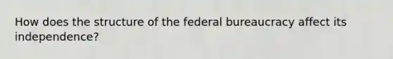 How does the structure of the federal bureaucracy affect its independence?