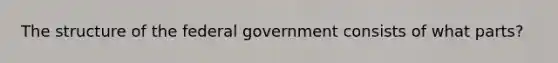 The structure of the federal government consists of what parts?