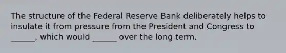 The structure of the Federal Reserve Bank deliberately helps to insulate it from pressure from the President and Congress to ______, which would ______ over the long term.