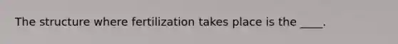 The structure where fertilization takes place is the ____.