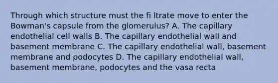 Through which structure must the fi ltrate move to enter the Bowman's capsule from the glomerulus? A. The capillary endothelial cell walls B. The capillary endothelial wall and basement membrane C. The capillary endothelial wall, basement membrane and podocytes D. The capillary endothelial wall, basement membrane, podocytes and the vasa recta