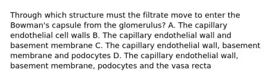 Through which structure must the filtrate move to enter the Bowman's capsule from the glomerulus? A. The capillary endothelial cell walls B. The capillary endothelial wall and basement membrane C. The capillary endothelial wall, basement membrane and podocytes D. The capillary endothelial wall, basement membrane, podocytes and the vasa recta