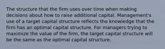 The structure that the firm uses over time when making decisions about how to raise additional capital. Management's use of a target capital structure reflects the knowledge that the firm has an optimal capital structure. For managers trying to maximize the value of the firm, the target capital structure will be the same as the optimal capital structure.